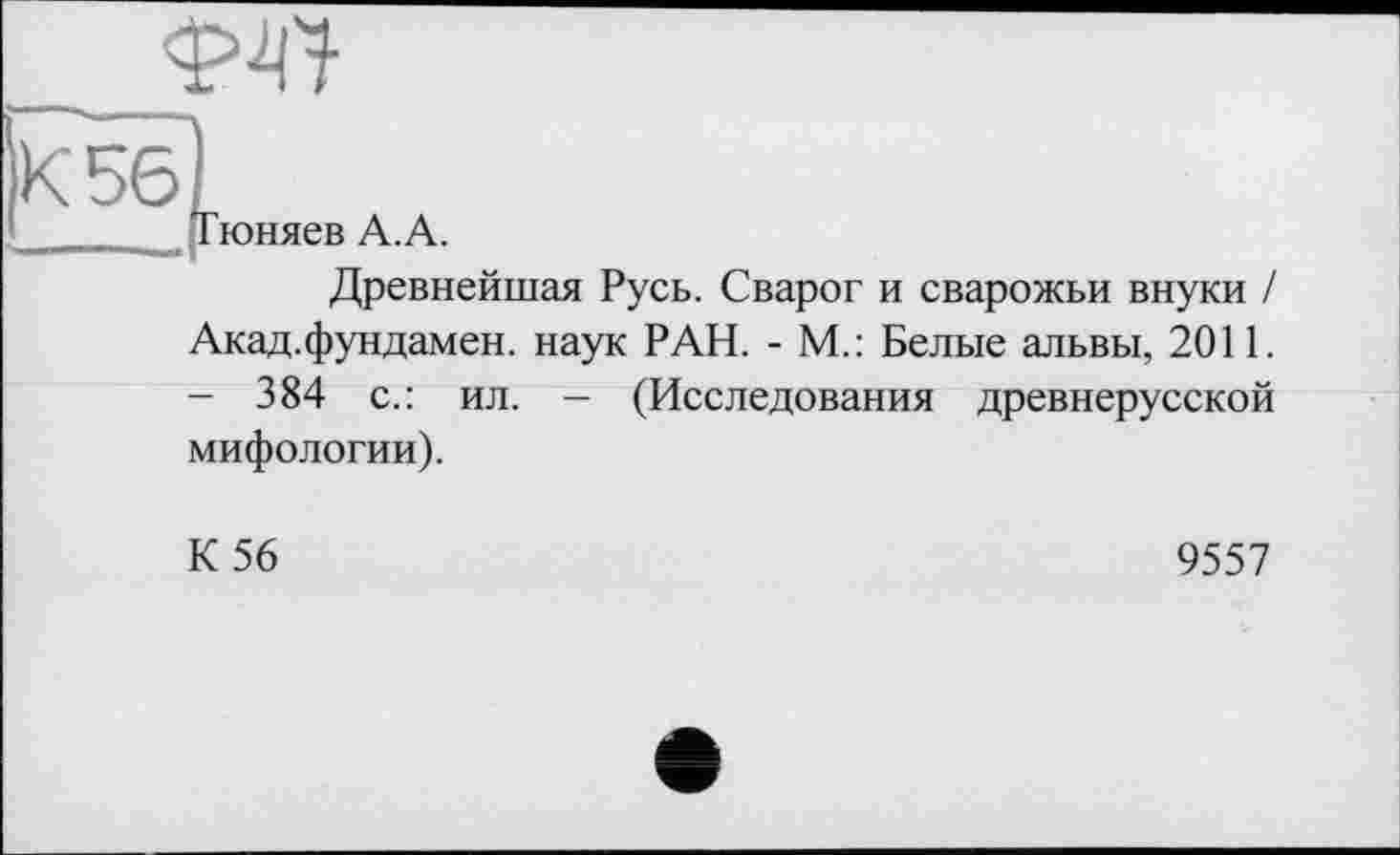 ﻿w
5б)
Тюняев А.А.
Древнейшая Русь. Сварог и сварожьи внуки / Акад.фундамен. наук РАН. - М.: Белые альвы, 2011. - 384 с.: ил. - (Исследования древнерусской мифологии).
К 56
9557